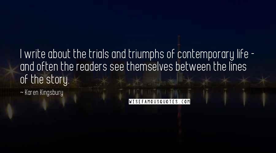 Karen Kingsbury Quotes: I write about the trials and triumphs of contemporary life - and often the readers see themselves between the lines of the story.