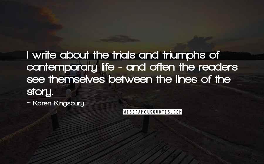 Karen Kingsbury Quotes: I write about the trials and triumphs of contemporary life - and often the readers see themselves between the lines of the story.