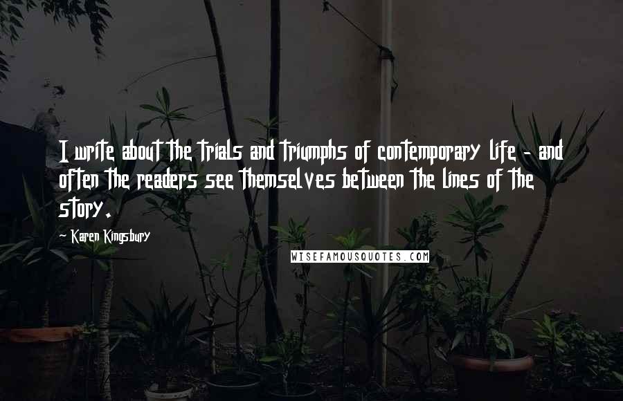 Karen Kingsbury Quotes: I write about the trials and triumphs of contemporary life - and often the readers see themselves between the lines of the story.