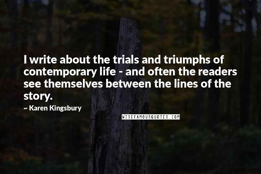 Karen Kingsbury Quotes: I write about the trials and triumphs of contemporary life - and often the readers see themselves between the lines of the story.