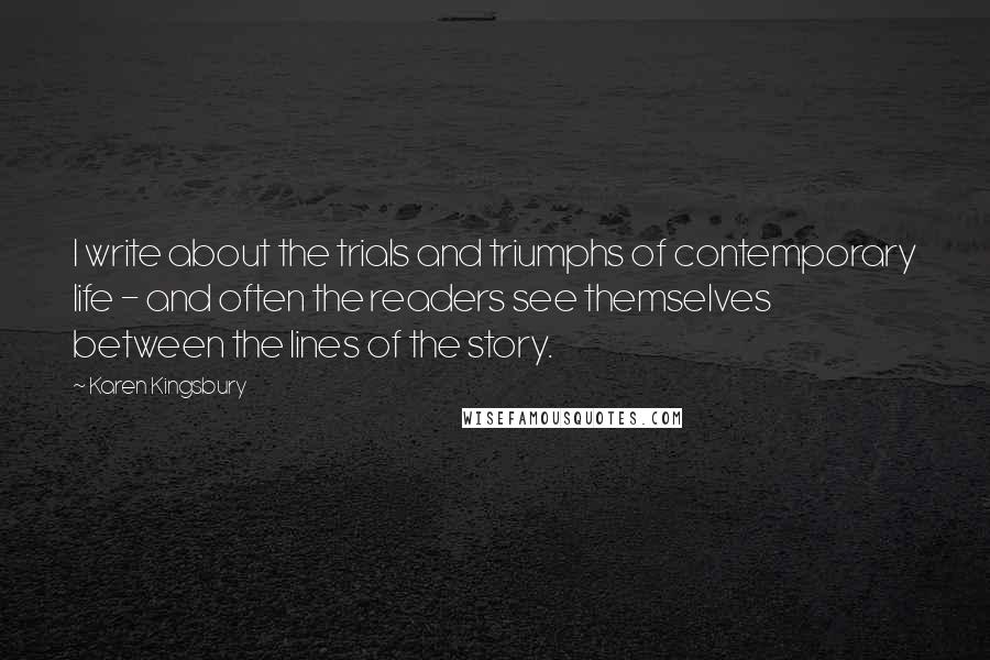 Karen Kingsbury Quotes: I write about the trials and triumphs of contemporary life - and often the readers see themselves between the lines of the story.