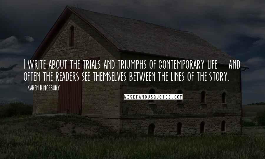 Karen Kingsbury Quotes: I write about the trials and triumphs of contemporary life - and often the readers see themselves between the lines of the story.