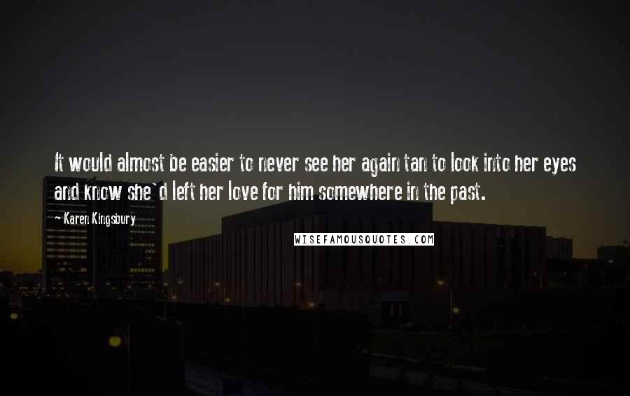 Karen Kingsbury Quotes: It would almost be easier to never see her again tan to look into her eyes and know she'd left her love for him somewhere in the past.