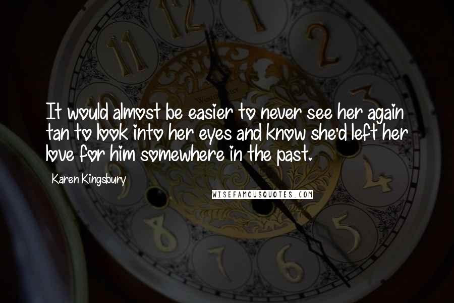 Karen Kingsbury Quotes: It would almost be easier to never see her again tan to look into her eyes and know she'd left her love for him somewhere in the past.