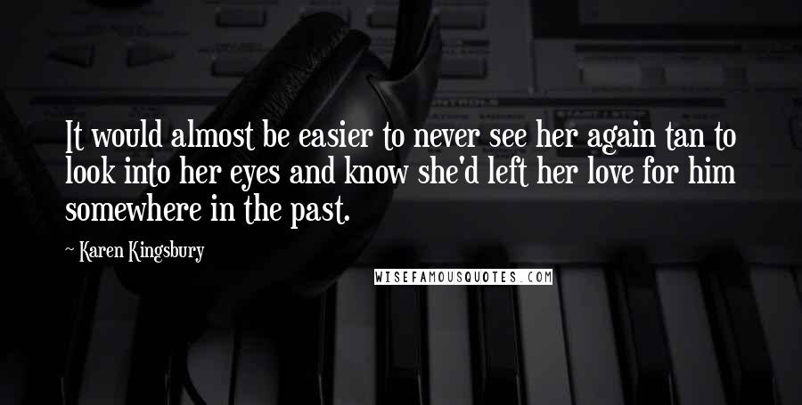 Karen Kingsbury Quotes: It would almost be easier to never see her again tan to look into her eyes and know she'd left her love for him somewhere in the past.