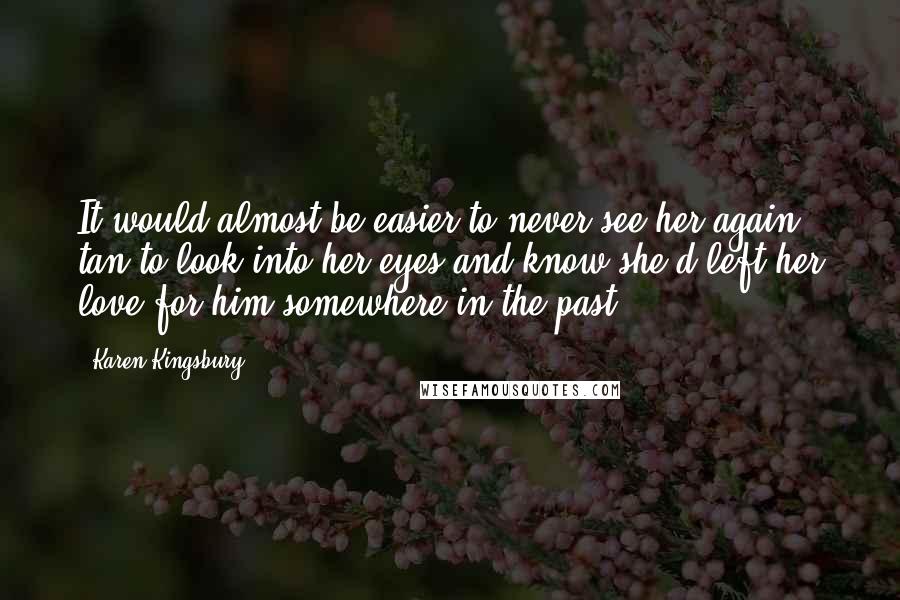 Karen Kingsbury Quotes: It would almost be easier to never see her again tan to look into her eyes and know she'd left her love for him somewhere in the past.