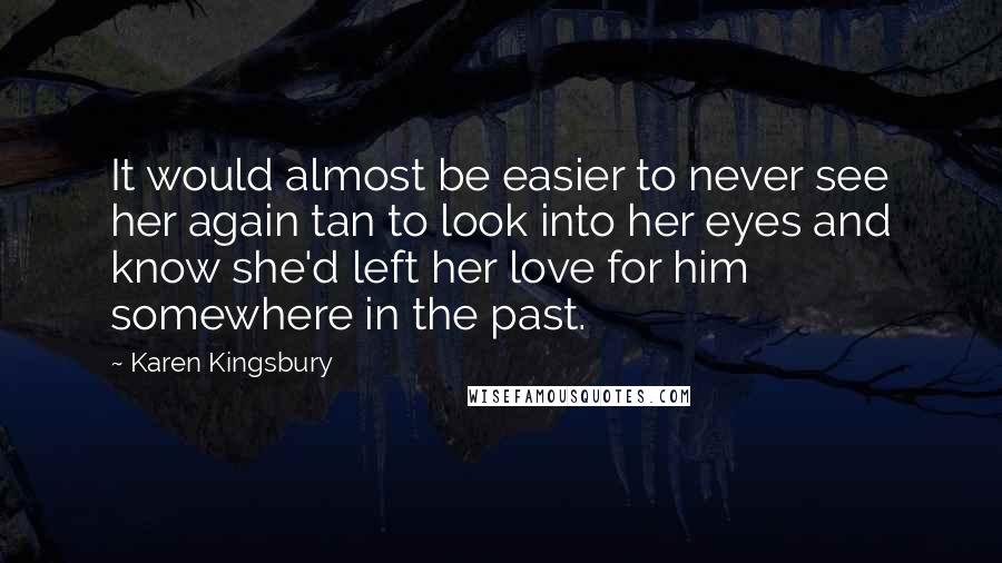 Karen Kingsbury Quotes: It would almost be easier to never see her again tan to look into her eyes and know she'd left her love for him somewhere in the past.