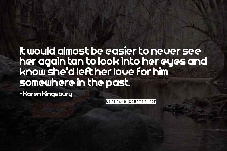 Karen Kingsbury Quotes: It would almost be easier to never see her again tan to look into her eyes and know she'd left her love for him somewhere in the past.