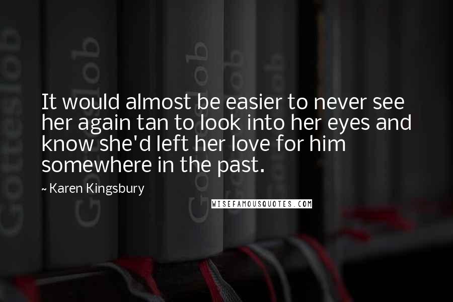 Karen Kingsbury Quotes: It would almost be easier to never see her again tan to look into her eyes and know she'd left her love for him somewhere in the past.