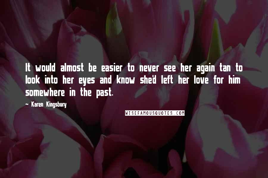 Karen Kingsbury Quotes: It would almost be easier to never see her again tan to look into her eyes and know she'd left her love for him somewhere in the past.