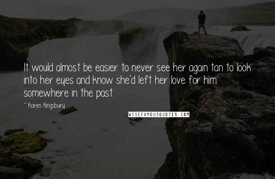 Karen Kingsbury Quotes: It would almost be easier to never see her again tan to look into her eyes and know she'd left her love for him somewhere in the past.