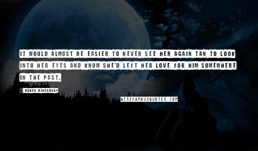 Karen Kingsbury Quotes: It would almost be easier to never see her again tan to look into her eyes and know she'd left her love for him somewhere in the past.