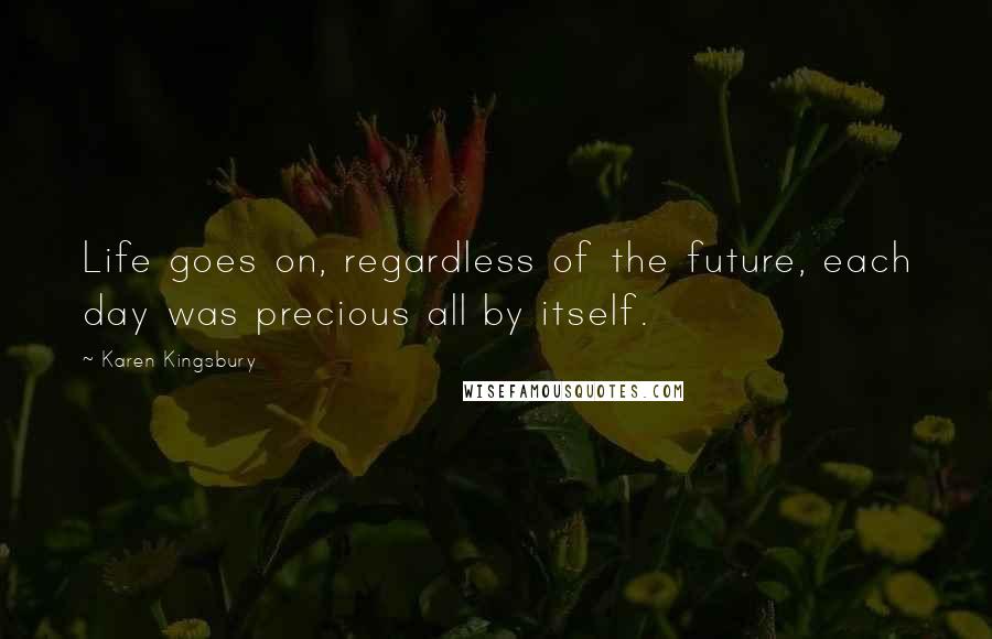 Karen Kingsbury Quotes: Life goes on, regardless of the future, each day was precious all by itself.