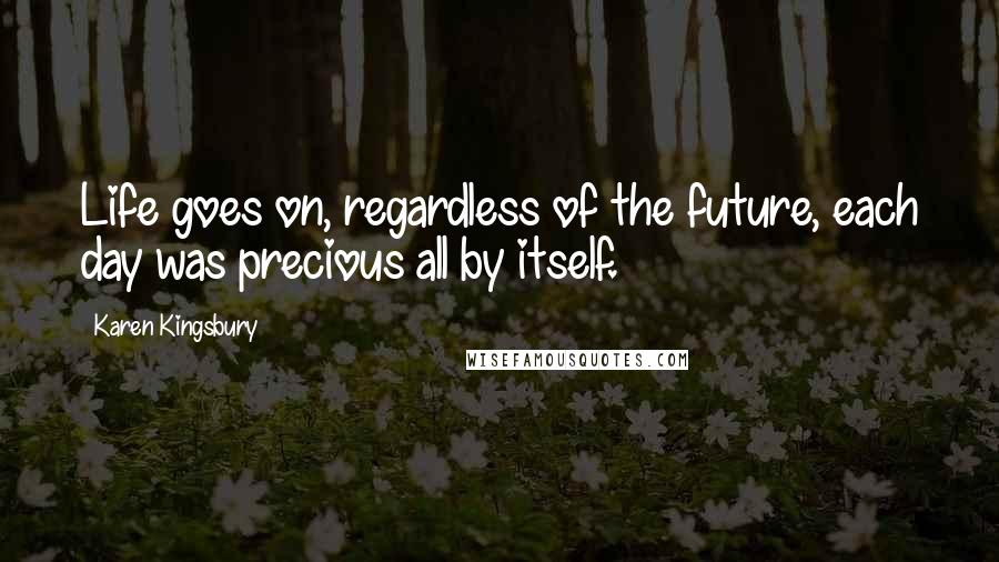 Karen Kingsbury Quotes: Life goes on, regardless of the future, each day was precious all by itself.