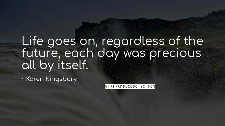 Karen Kingsbury Quotes: Life goes on, regardless of the future, each day was precious all by itself.