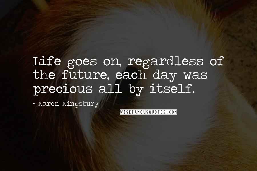 Karen Kingsbury Quotes: Life goes on, regardless of the future, each day was precious all by itself.