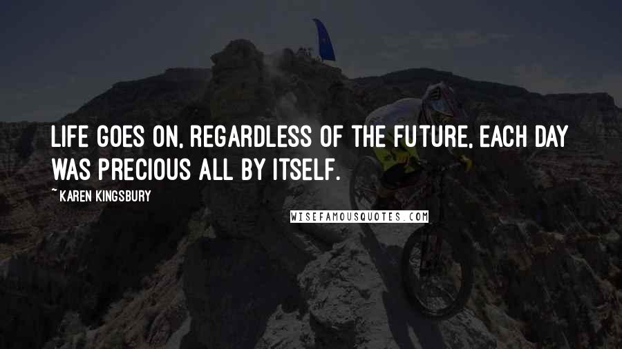 Karen Kingsbury Quotes: Life goes on, regardless of the future, each day was precious all by itself.