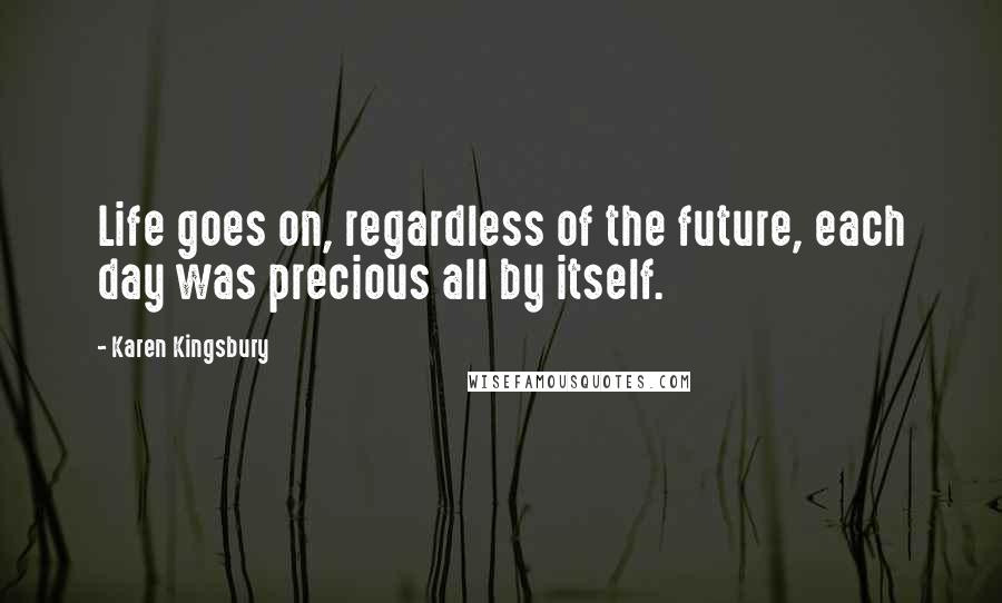 Karen Kingsbury Quotes: Life goes on, regardless of the future, each day was precious all by itself.