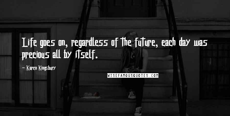 Karen Kingsbury Quotes: Life goes on, regardless of the future, each day was precious all by itself.