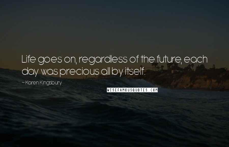 Karen Kingsbury Quotes: Life goes on, regardless of the future, each day was precious all by itself.