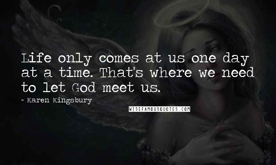 Karen Kingsbury Quotes: Life only comes at us one day at a time. That's where we need to let God meet us.