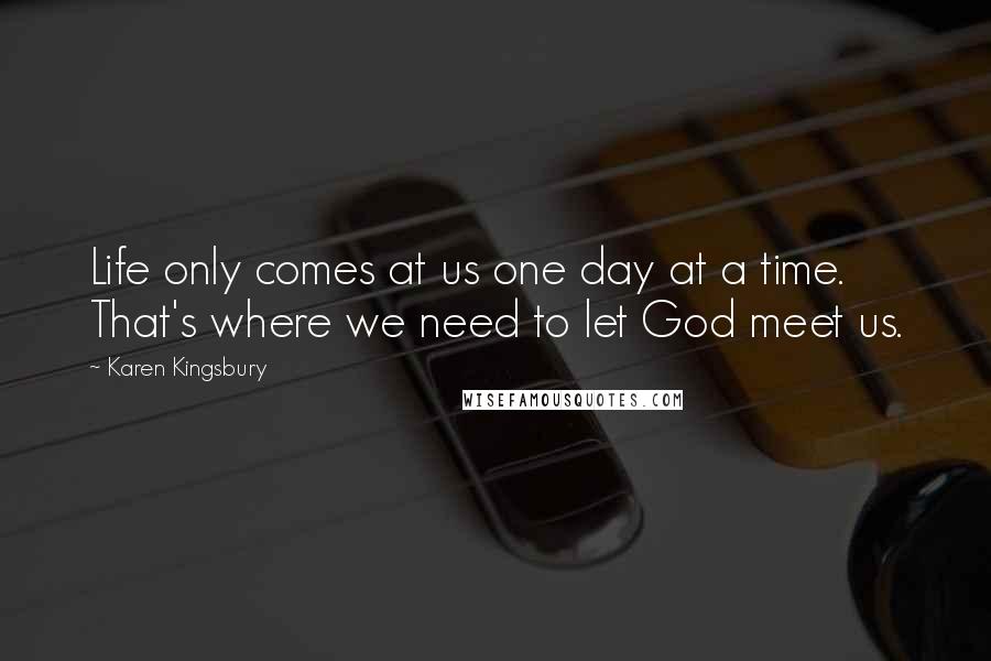 Karen Kingsbury Quotes: Life only comes at us one day at a time. That's where we need to let God meet us.