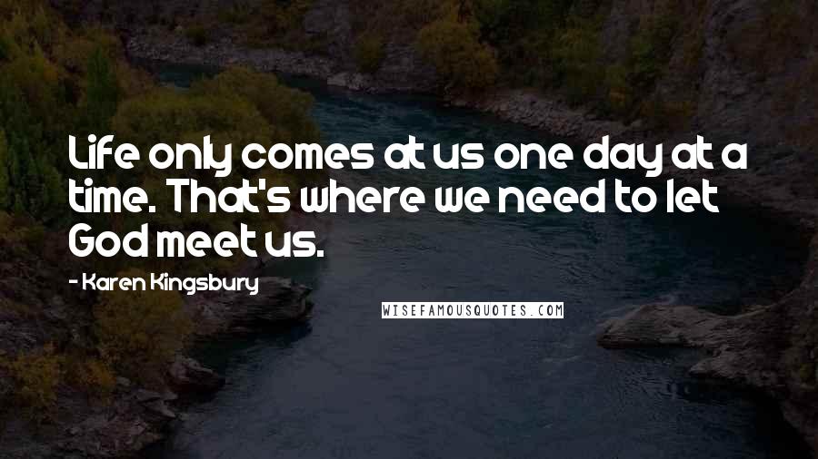 Karen Kingsbury Quotes: Life only comes at us one day at a time. That's where we need to let God meet us.