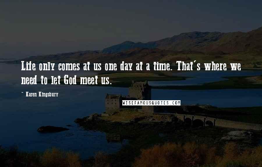 Karen Kingsbury Quotes: Life only comes at us one day at a time. That's where we need to let God meet us.