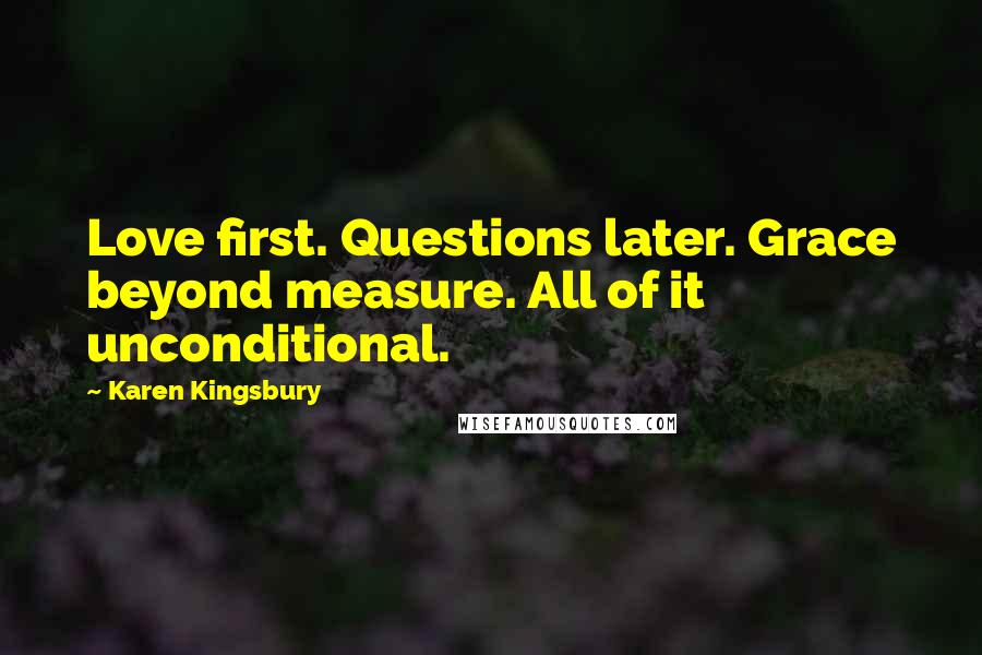 Karen Kingsbury Quotes: Love first. Questions later. Grace beyond measure. All of it unconditional.