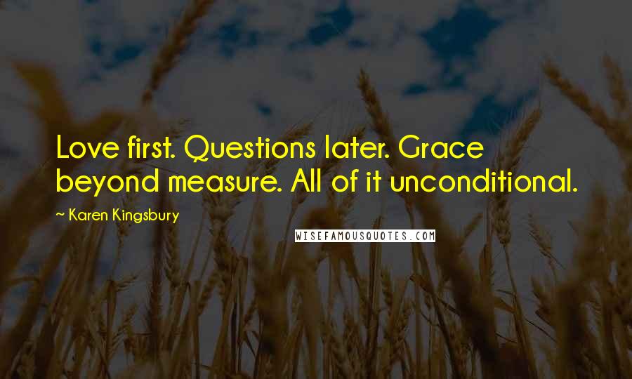 Karen Kingsbury Quotes: Love first. Questions later. Grace beyond measure. All of it unconditional.