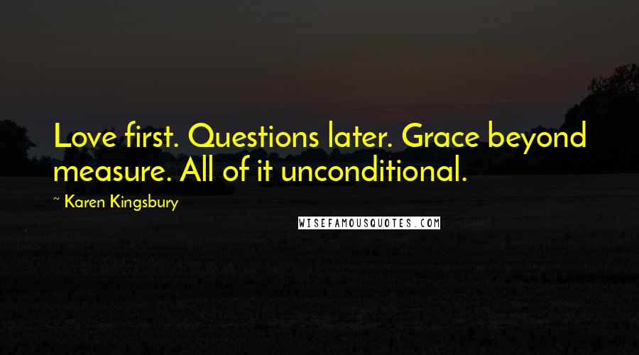 Karen Kingsbury Quotes: Love first. Questions later. Grace beyond measure. All of it unconditional.