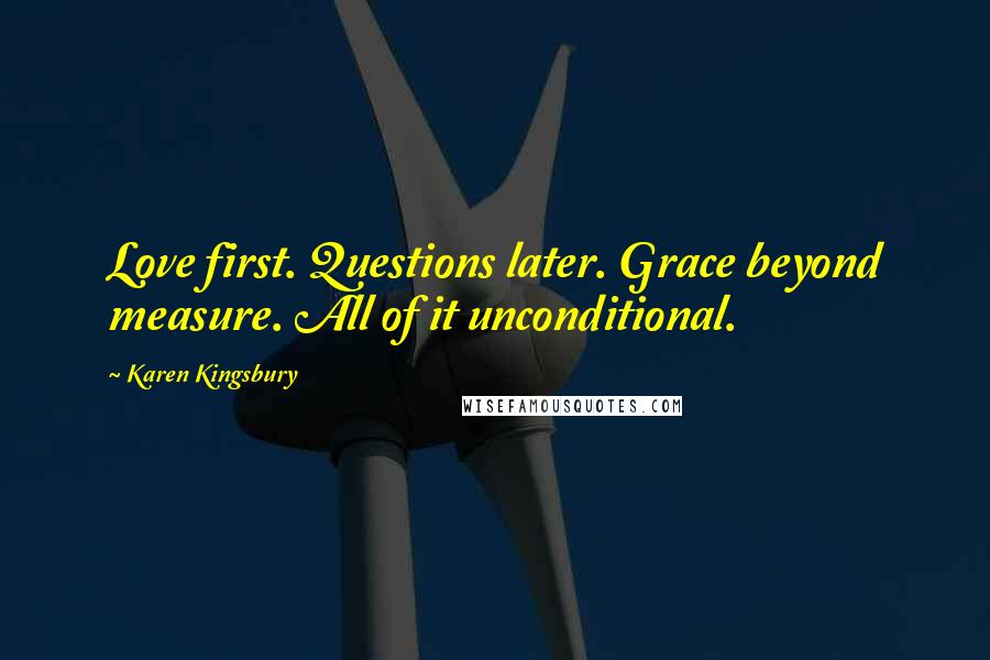 Karen Kingsbury Quotes: Love first. Questions later. Grace beyond measure. All of it unconditional.