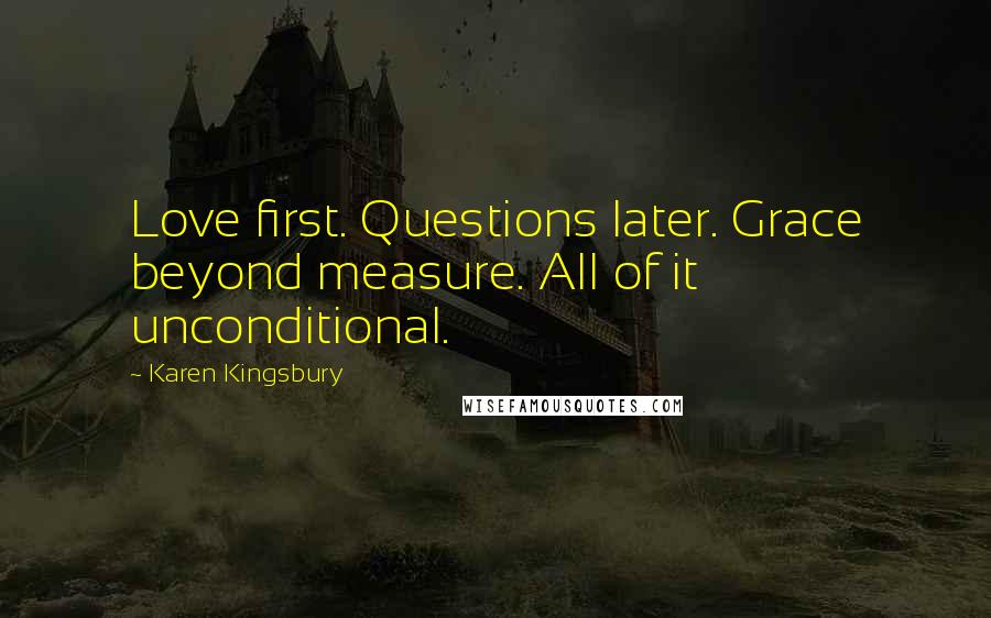 Karen Kingsbury Quotes: Love first. Questions later. Grace beyond measure. All of it unconditional.