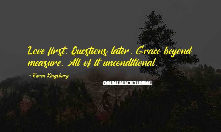 Karen Kingsbury Quotes: Love first. Questions later. Grace beyond measure. All of it unconditional.