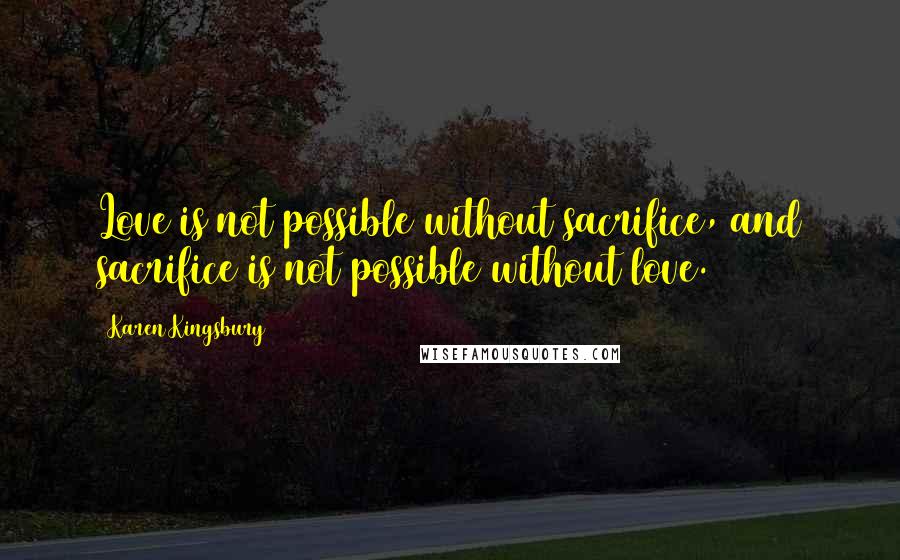 Karen Kingsbury Quotes: Love is not possible without sacrifice, and sacrifice is not possible without love.