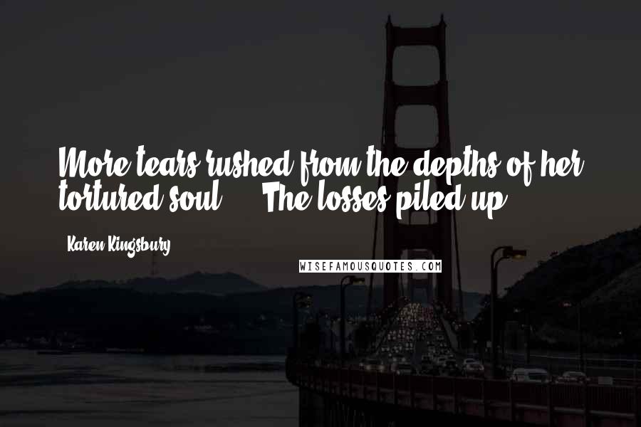 Karen Kingsbury Quotes: More tears rushed from the depths of her tortured soul ... The losses piled up.