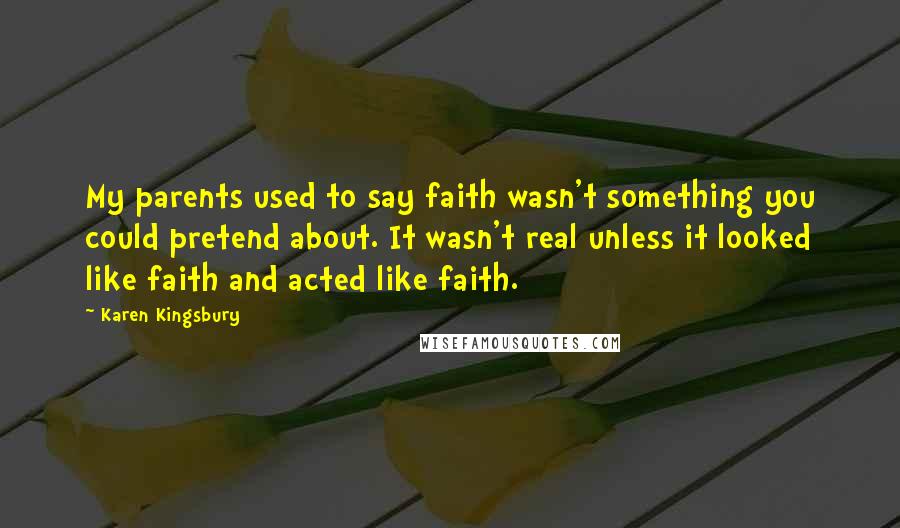 Karen Kingsbury Quotes: My parents used to say faith wasn't something you could pretend about. It wasn't real unless it looked like faith and acted like faith.