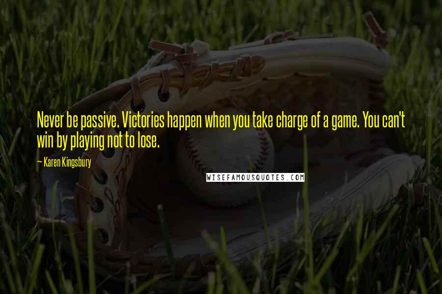 Karen Kingsbury Quotes: Never be passive. Victories happen when you take charge of a game. You can't win by playing not to lose.