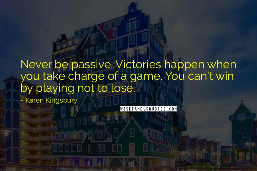 Karen Kingsbury Quotes: Never be passive. Victories happen when you take charge of a game. You can't win by playing not to lose.