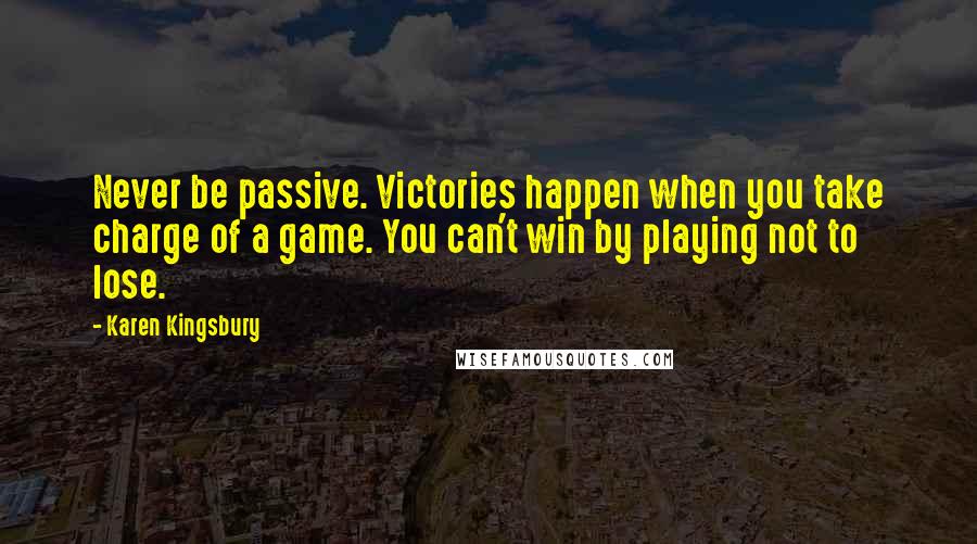 Karen Kingsbury Quotes: Never be passive. Victories happen when you take charge of a game. You can't win by playing not to lose.