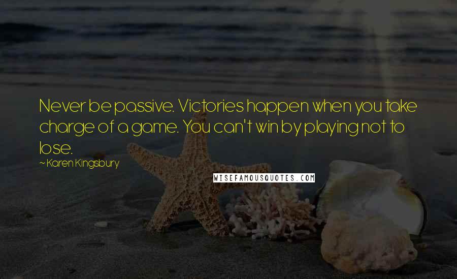 Karen Kingsbury Quotes: Never be passive. Victories happen when you take charge of a game. You can't win by playing not to lose.