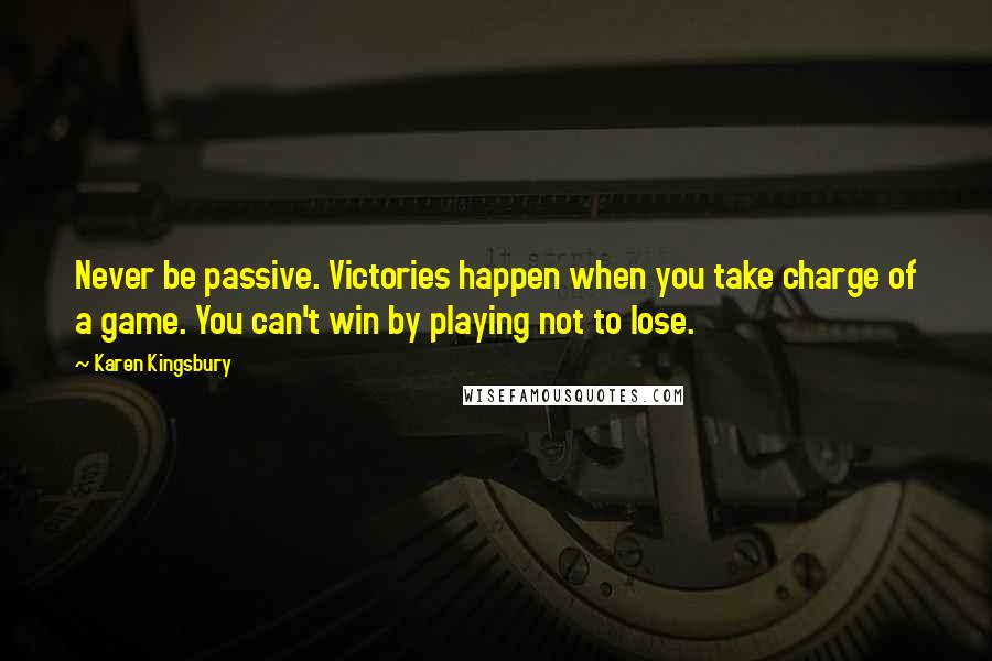 Karen Kingsbury Quotes: Never be passive. Victories happen when you take charge of a game. You can't win by playing not to lose.