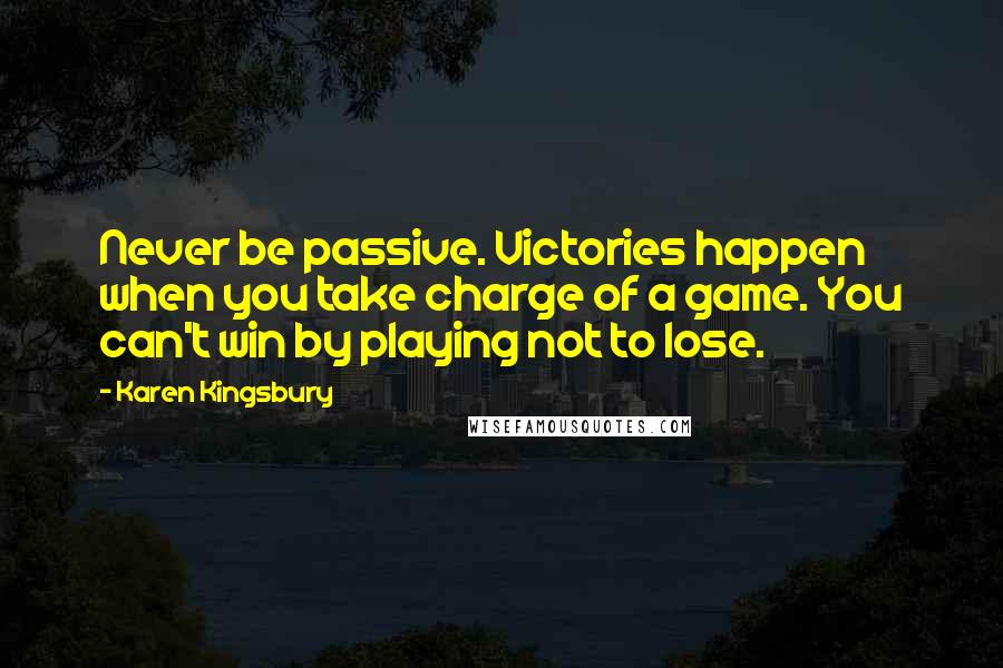 Karen Kingsbury Quotes: Never be passive. Victories happen when you take charge of a game. You can't win by playing not to lose.