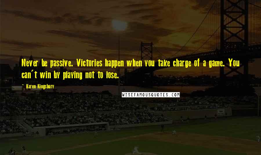 Karen Kingsbury Quotes: Never be passive. Victories happen when you take charge of a game. You can't win by playing not to lose.