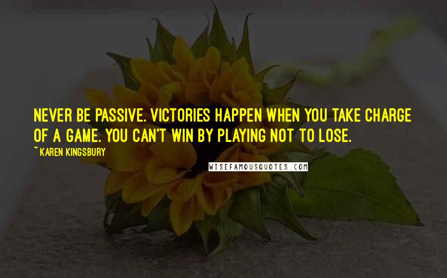 Karen Kingsbury Quotes: Never be passive. Victories happen when you take charge of a game. You can't win by playing not to lose.