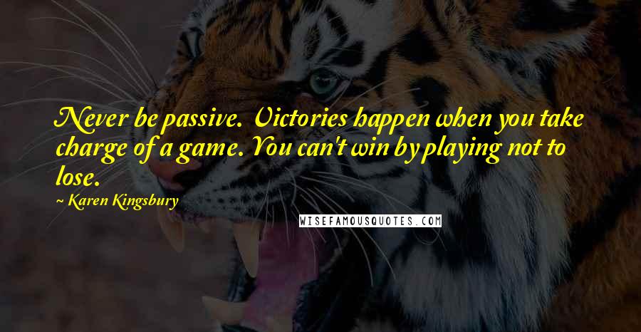 Karen Kingsbury Quotes: Never be passive. Victories happen when you take charge of a game. You can't win by playing not to lose.