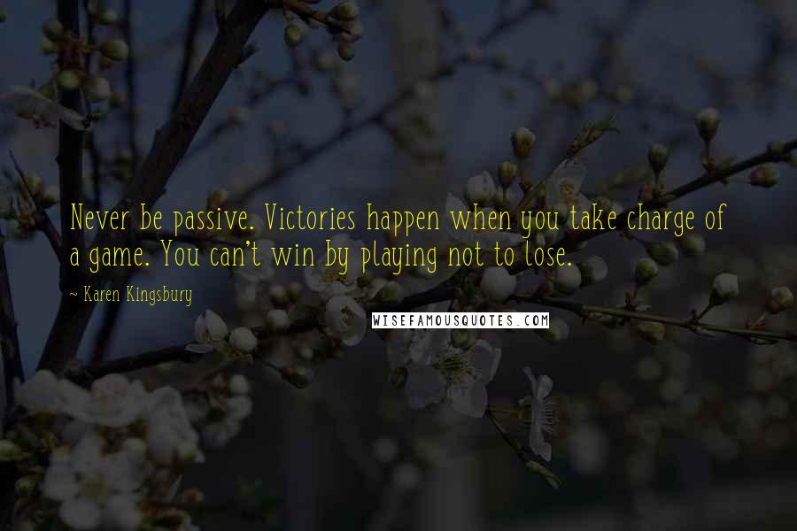 Karen Kingsbury Quotes: Never be passive. Victories happen when you take charge of a game. You can't win by playing not to lose.