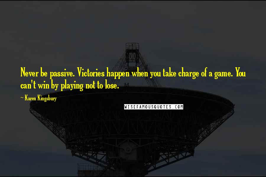 Karen Kingsbury Quotes: Never be passive. Victories happen when you take charge of a game. You can't win by playing not to lose.