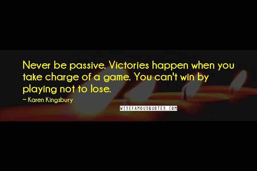 Karen Kingsbury Quotes: Never be passive. Victories happen when you take charge of a game. You can't win by playing not to lose.