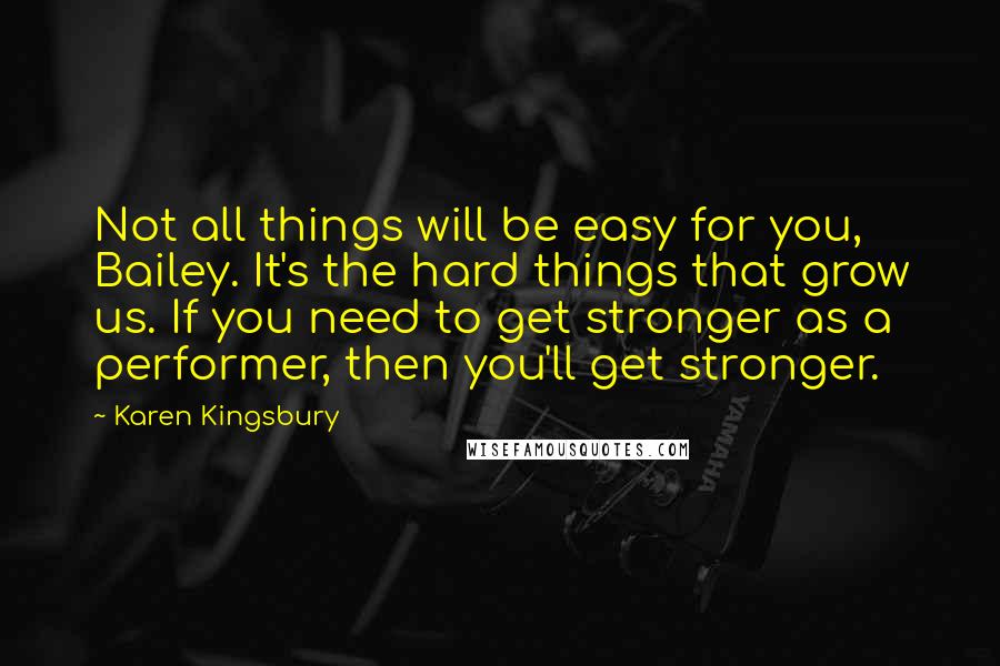 Karen Kingsbury Quotes: Not all things will be easy for you, Bailey. It's the hard things that grow us. If you need to get stronger as a performer, then you'll get stronger.